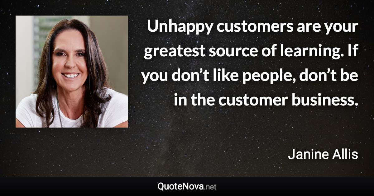 Unhappy customers are your greatest source of learning. If you don’t like people, don’t be in the customer business. - Janine Allis quote