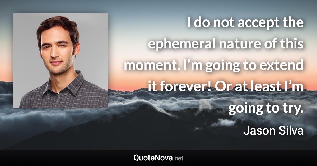 I do not accept the ephemeral nature of this moment. I’m going to extend it forever! Or at least I’m going to try. - Jason Silva quote