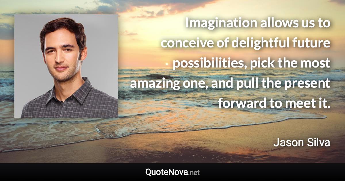 Imagination allows us to conceive of delightful future possibilities, pick the most amazing one, and pull the present forward to meet it. - Jason Silva quote