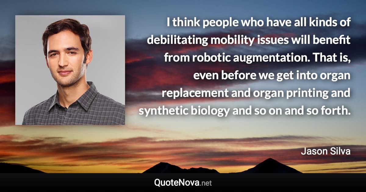 I think people who have all kinds of debilitating mobility issues will benefit from robotic augmentation. That is, even before we get into organ replacement and organ printing and synthetic biology and so on and so forth. - Jason Silva quote