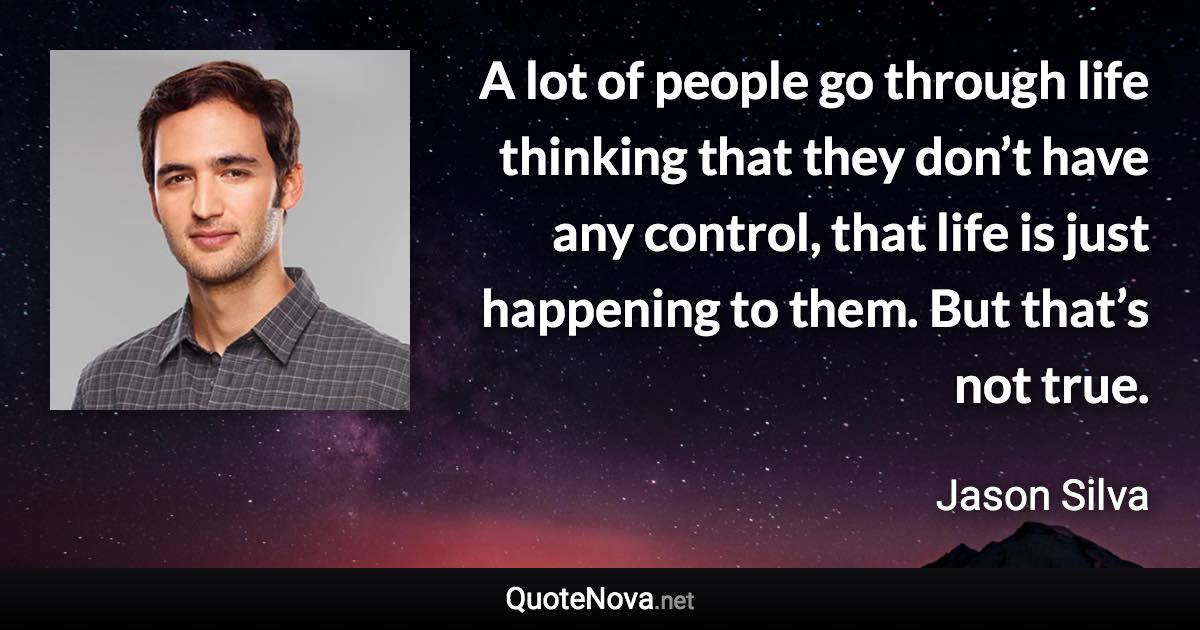 A lot of people go through life thinking that they don’t have any control, that life is just happening to them. But that’s not true. - Jason Silva quote