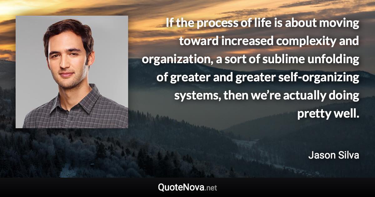 If the process of life is about moving toward increased complexity and organization, a sort of sublime unfolding of greater and greater self-organizing systems, then we’re actually doing pretty well. - Jason Silva quote