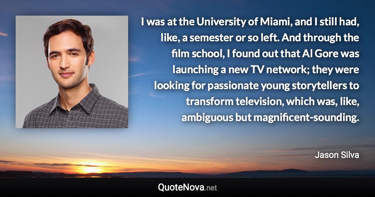 I was at the University of Miami, and I still had, like, a semester or so left. And through the film school, I found out that Al Gore was launching a new TV network; they were looking for passionate young storytellers to transform television, which was, like, ambiguous but magnificent-sounding. - Jason Silva quote