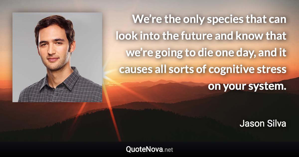 We’re the only species that can look into the future and know that we’re going to die one day, and it causes all sorts of cognitive stress on your system. - Jason Silva quote