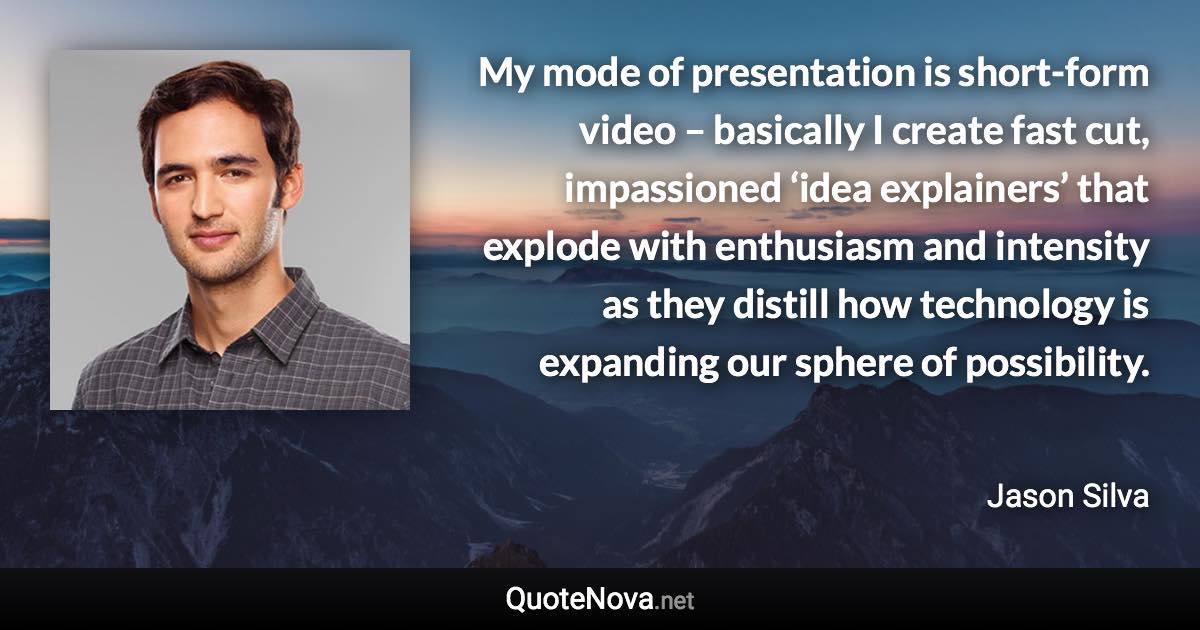 My mode of presentation is short-form video – basically I create fast cut, impassioned ‘idea explainers’ that explode with enthusiasm and intensity as they distill how technology is expanding our sphere of possibility. - Jason Silva quote