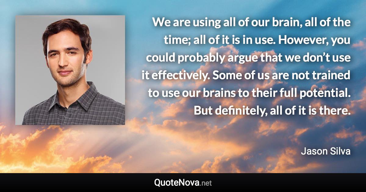 We are using all of our brain, all of the time; all of it is in use. However, you could probably argue that we don’t use it effectively. Some of us are not trained to use our brains to their full potential. But definitely, all of it is there. - Jason Silva quote