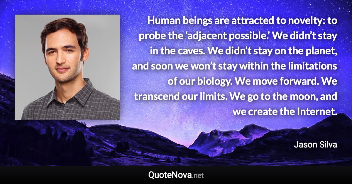 Human beings are attracted to novelty: to probe the ‘adjacent possible.’ We didn’t stay in the caves. We didn’t stay on the planet, and soon we won’t stay within the limitations of our biology. We move forward. We transcend our limits. We go to the moon, and we create the Internet. - Jason Silva quote