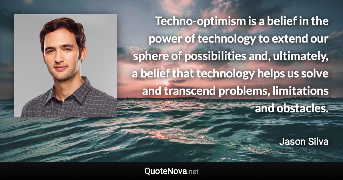 Techno-optimism is a belief in the power of technology to extend our sphere of possibilities and, ultimately, a belief that technology helps us solve and transcend problems, limitations and obstacles. - Jason Silva quote