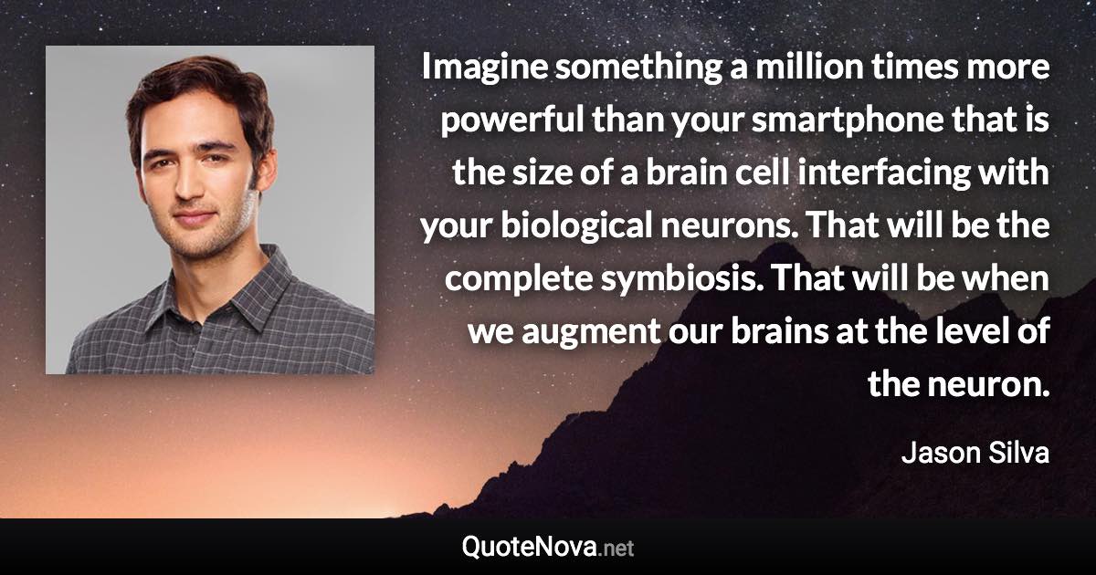 Imagine something a million times more powerful than your smartphone that is the size of a brain cell interfacing with your biological neurons. That will be the complete symbiosis. That will be when we augment our brains at the level of the neuron. - Jason Silva quote