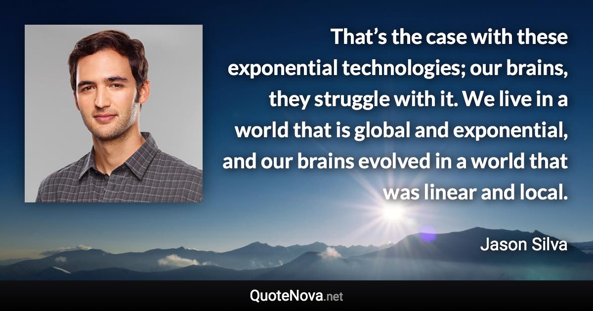 That’s the case with these exponential technologies; our brains, they struggle with it. We live in a world that is global and exponential, and our brains evolved in a world that was linear and local. - Jason Silva quote