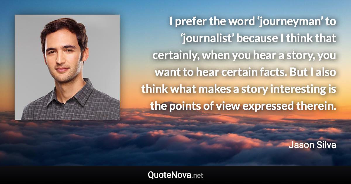 I prefer the word ‘journeyman’ to ‘journalist’ because I think that certainly, when you hear a story, you want to hear certain facts. But I also think what makes a story interesting is the points of view expressed therein. - Jason Silva quote