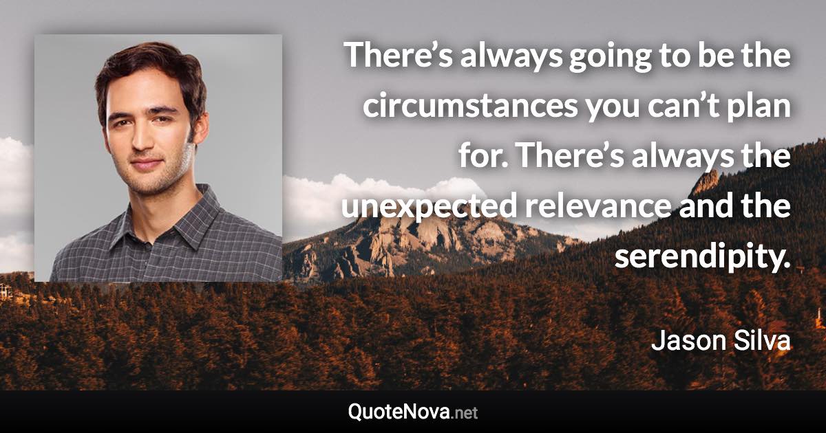 There’s always going to be the circumstances you can’t plan for. There’s always the unexpected relevance and the serendipity. - Jason Silva quote