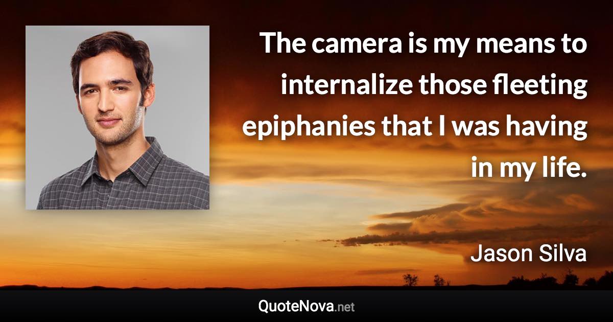 The camera is my means to internalize those fleeting epiphanies that I was having in my life. - Jason Silva quote