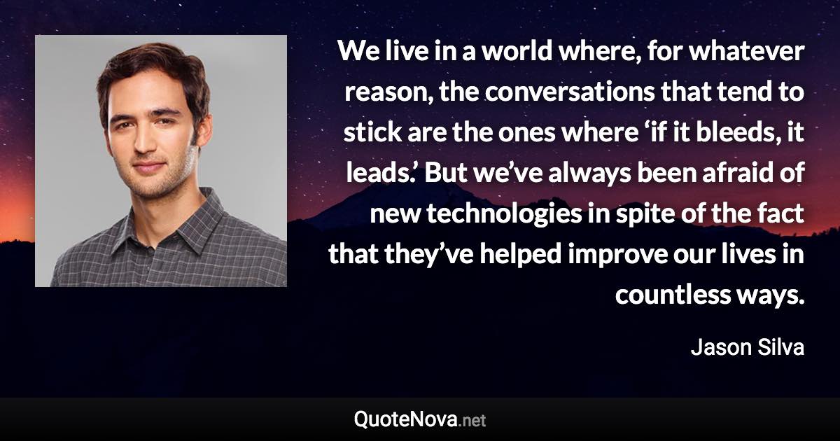 We live in a world where, for whatever reason, the conversations that tend to stick are the ones where ‘if it bleeds, it leads.’ But we’ve always been afraid of new technologies in spite of the fact that they’ve helped improve our lives in countless ways. - Jason Silva quote