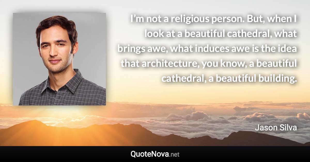 I’m not a religious person. But, when I look at a beautiful cathedral, what brings awe, what induces awe is the idea that architecture, you know, a beautiful cathedral, a beautiful building. - Jason Silva quote