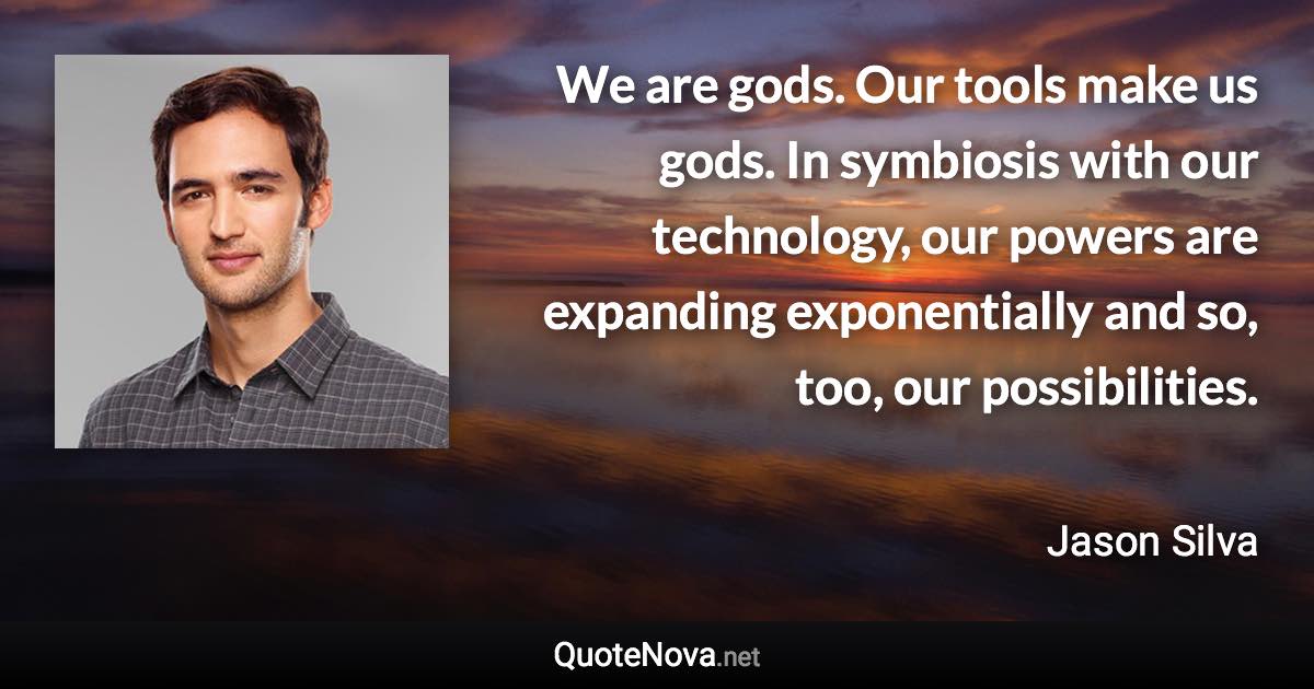 We are gods. Our tools make us gods. In symbiosis with our technology, our powers are expanding exponentially and so, too, our possibilities. - Jason Silva quote