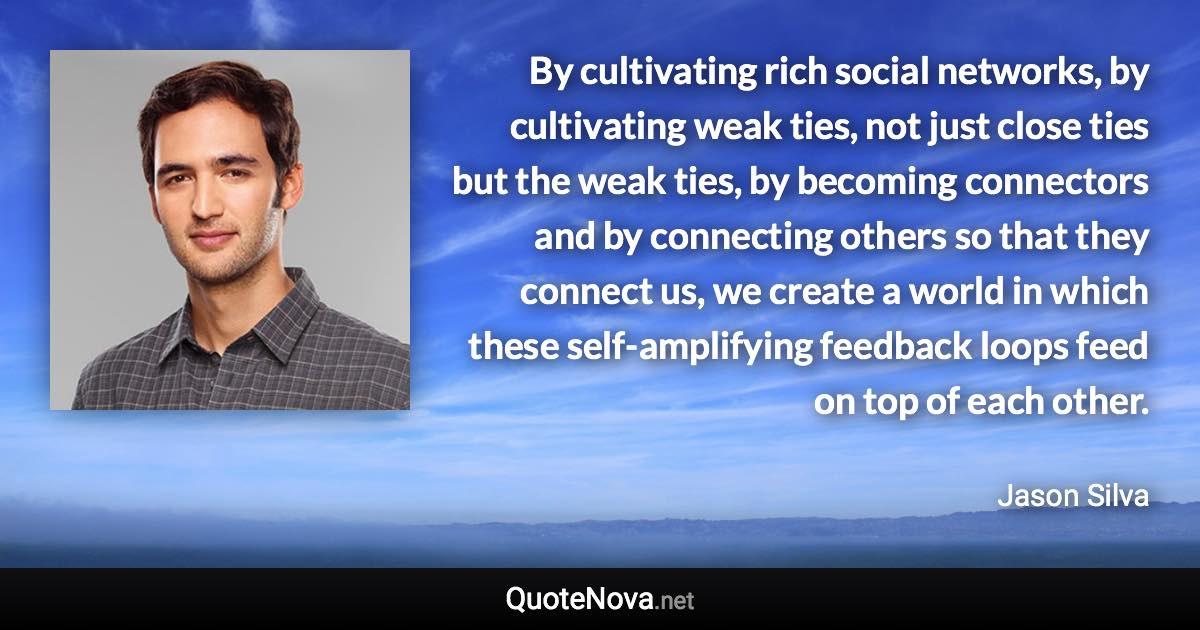 By cultivating rich social networks, by cultivating weak ties, not just close ties but the weak ties, by becoming connectors and by connecting others so that they connect us, we create a world in which these self-amplifying feedback loops feed on top of each other. - Jason Silva quote