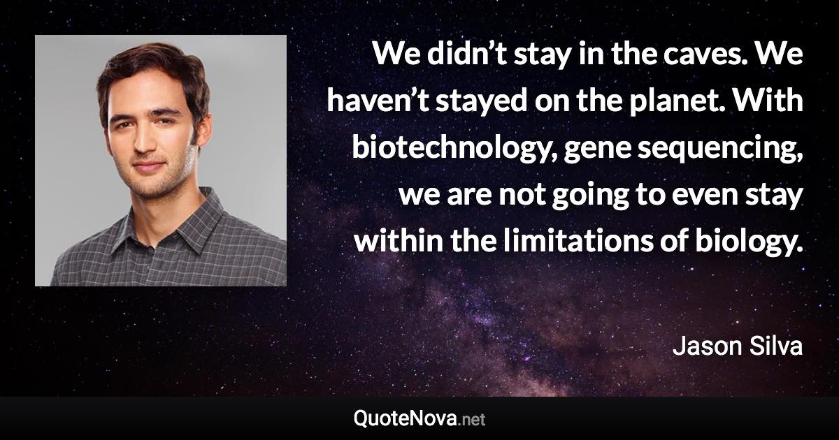 We didn’t stay in the caves. We haven’t stayed on the planet. With biotechnology, gene sequencing, we are not going to even stay within the limitations of biology. - Jason Silva quote