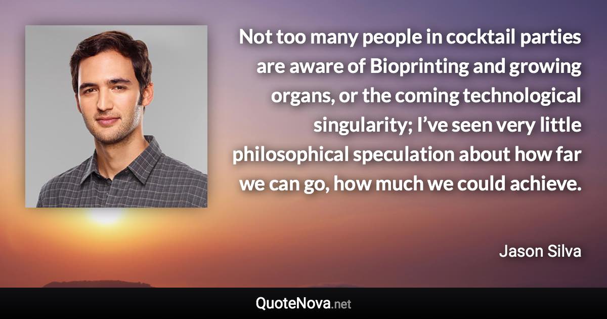 Not too many people in cocktail parties are aware of Bioprinting and growing organs, or the coming technological singularity; I’ve seen very little philosophical speculation about how far we can go, how much we could achieve. - Jason Silva quote