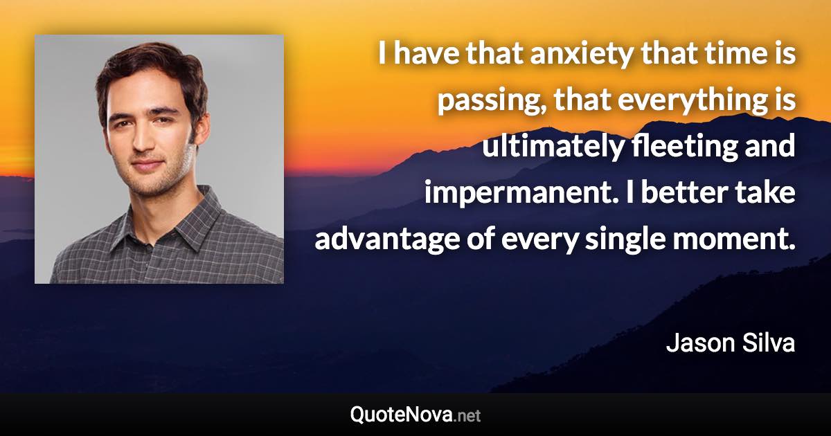 I have that anxiety that time is passing, that everything is ultimately fleeting and impermanent. I better take advantage of every single moment. - Jason Silva quote