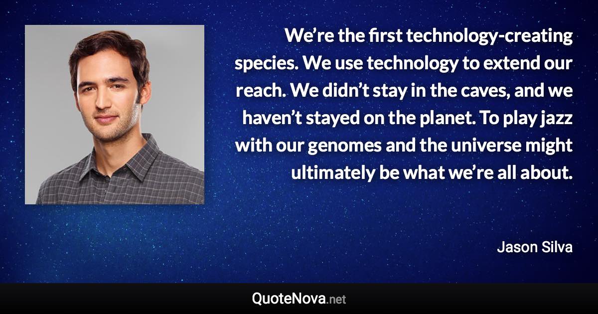 We’re the first technology-creating species. We use technology to extend our reach. We didn’t stay in the caves, and we haven’t stayed on the planet. To play jazz with our genomes and the universe might ultimately be what we’re all about. - Jason Silva quote