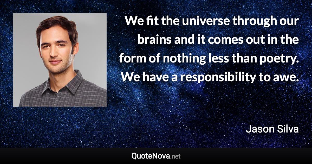 We fit the universe through our brains and it comes out in the form of nothing less than poetry. We have a responsibility to awe. - Jason Silva quote