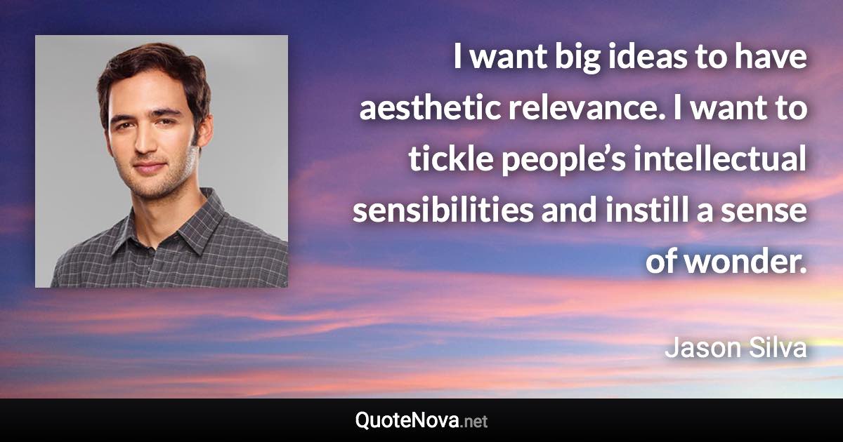 I want big ideas to have aesthetic relevance. I want to tickle people’s intellectual sensibilities and instill a sense of wonder. - Jason Silva quote