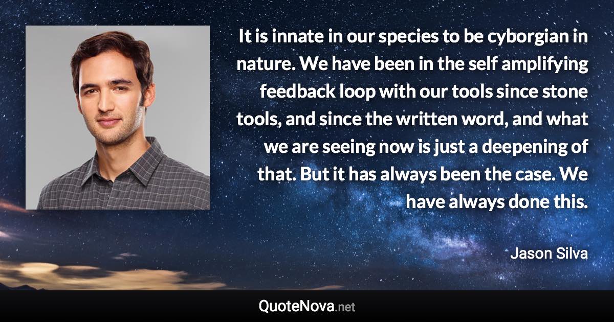 It is innate in our species to be cyborgian in nature. We have been in the self amplifying feedback loop with our tools since stone tools, and since the written word, and what we are seeing now is just a deepening of that. But it has always been the case. We have always done this. - Jason Silva quote