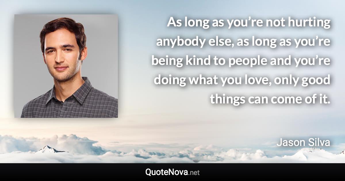 As long as you’re not hurting anybody else, as long as you’re being kind to people and you’re doing what you love, only good things can come of it. - Jason Silva quote