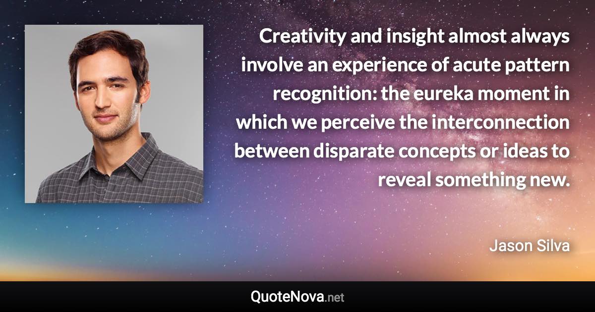 Creativity and insight almost always involve an experience of acute pattern recognition: the eureka moment in which we perceive the interconnection between disparate concepts or ideas to reveal something new. - Jason Silva quote