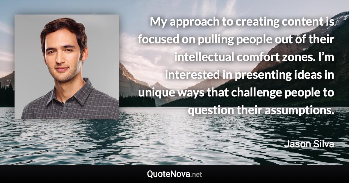 My approach to creating content is focused on pulling people out of their intellectual comfort zones. I’m interested in presenting ideas in unique ways that challenge people to question their assumptions. - Jason Silva quote