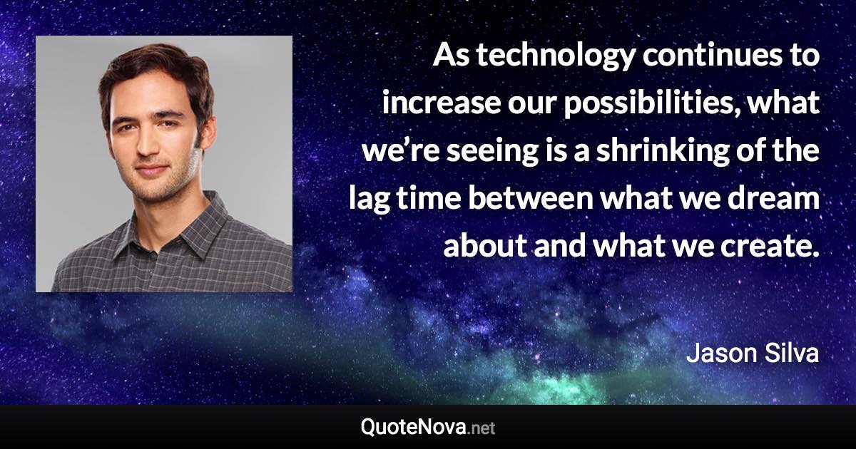 As technology continues to increase our possibilities, what we’re seeing is a shrinking of the lag time between what we dream about and what we create. - Jason Silva quote