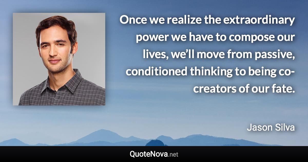 Once we realize the extraordinary power we have to compose our lives, we’ll move from passive, conditioned thinking to being co-creators of our fate. - Jason Silva quote