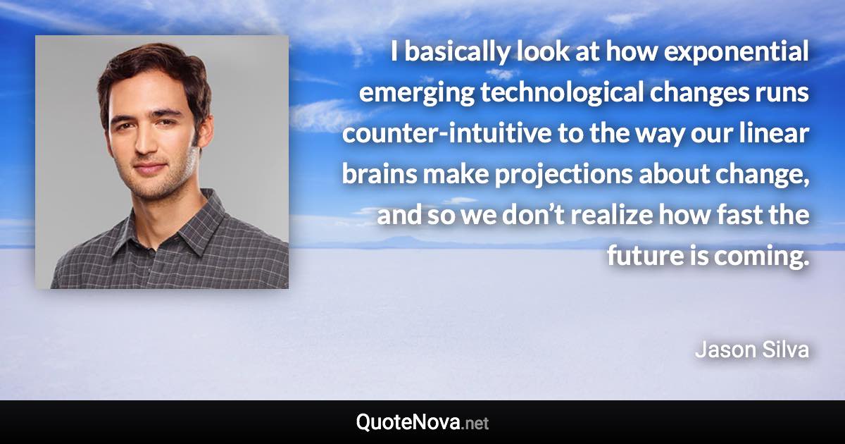 I basically look at how exponential emerging technological changes runs counter-intuitive to the way our linear brains make projections about change, and so we don’t realize how fast the future is coming. - Jason Silva quote