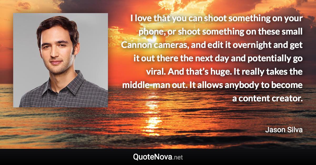 I love that you can shoot something on your phone, or shoot something on these small Cannon cameras, and edit it overnight and get it out there the next day and potentially go viral. And that’s huge. It really takes the middle-man out. It allows anybody to become a content creator. - Jason Silva quote
