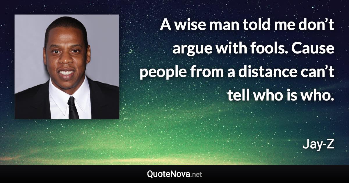 A wise man told me don’t argue with fools. Cause people from a distance can’t tell who is who. - Jay-Z quote