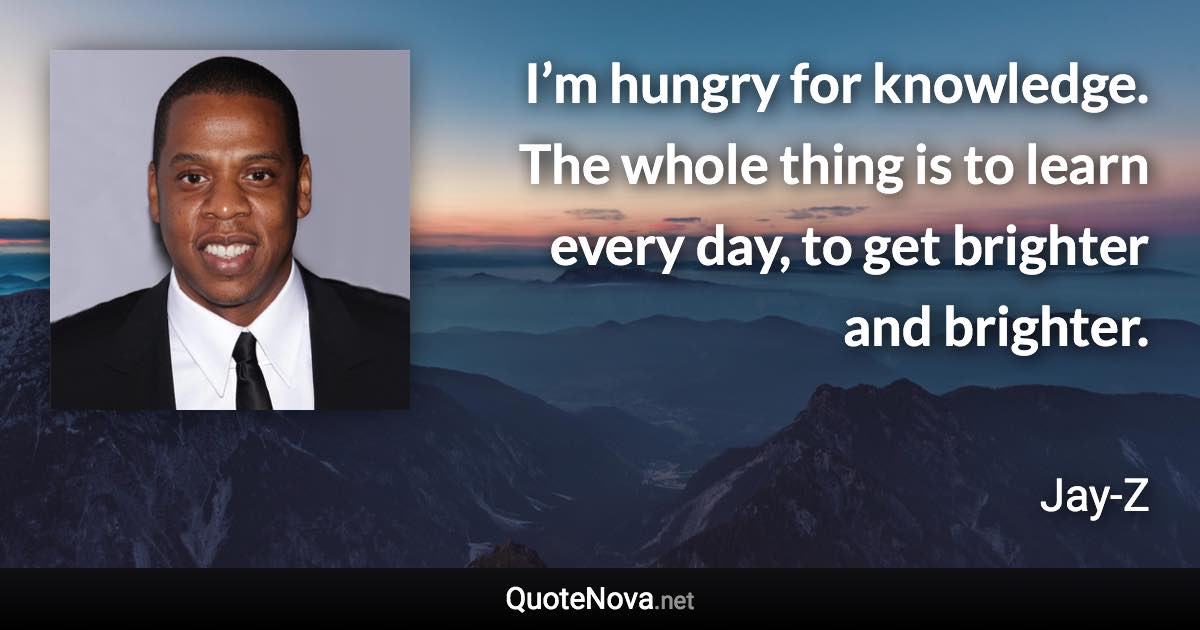 I’m hungry for knowledge. The whole thing is to learn every day, to get brighter and brighter. - Jay-Z quote