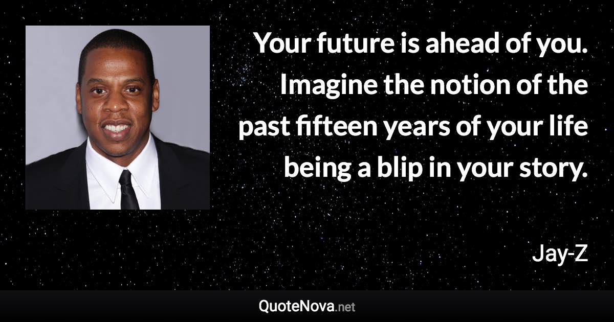 Your future is ahead of you. Imagine the notion of the past fifteen years of your life being a blip in your story. - Jay-Z quote