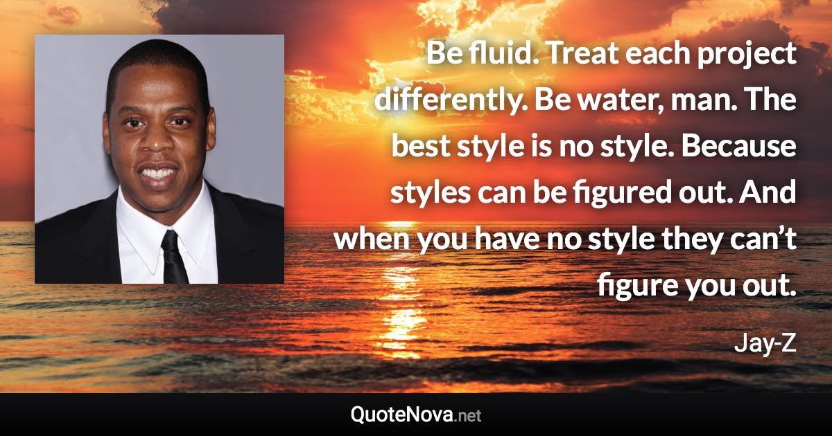 Be fluid. Treat each project differently. Be water, man. The best style is no style. Because styles can be figured out. And when you have no style they can’t figure you out. - Jay-Z quote