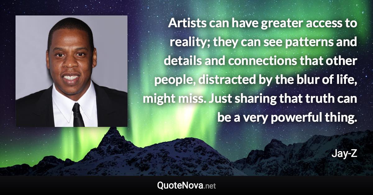 Artists can have greater access to reality; they can see patterns and details and connections that other people, distracted by the blur of life, might miss. Just sharing that truth can be a very powerful thing. - Jay-Z quote