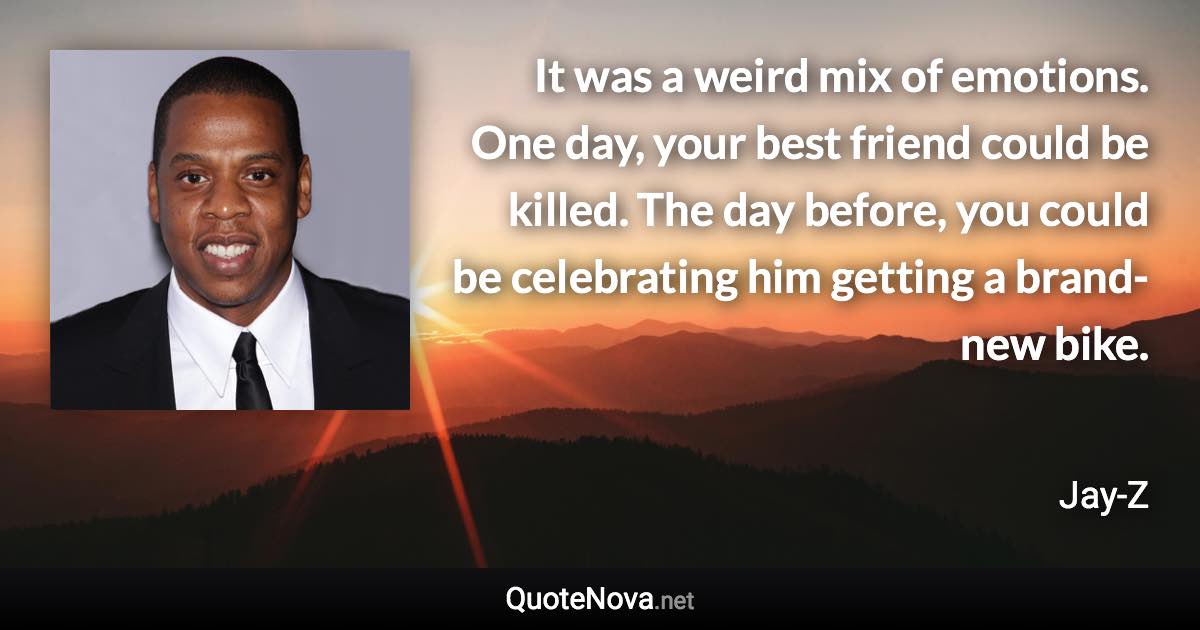 It was a weird mix of emotions. One day, your best friend could be killed. The day before, you could be celebrating him getting a brand-new bike. - Jay-Z quote