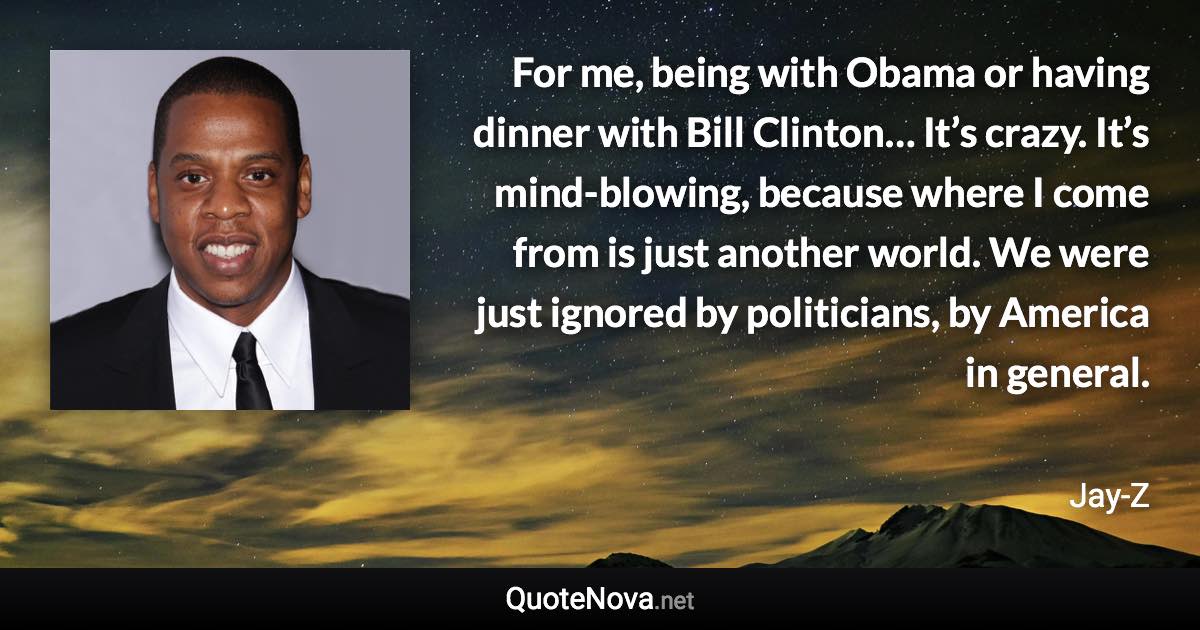 For me, being with Obama or having dinner with Bill Clinton… It’s crazy. It’s mind-blowing, because where I come from is just another world. We were just ignored by politicians, by America in general. - Jay-Z quote