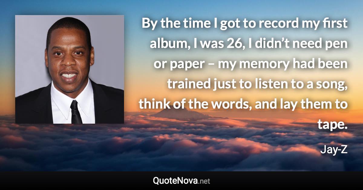 By the time I got to record my first album, I was 26, I didn’t need pen or paper – my memory had been trained just to listen to a song, think of the words, and lay them to tape. - Jay-Z quote