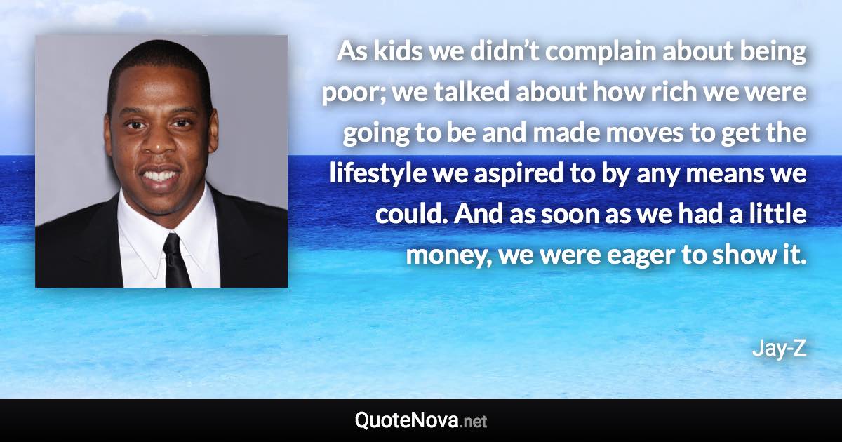 As kids we didn’t complain about being poor; we talked about how rich we were going to be and made moves to get the lifestyle we aspired to by any means we could. And as soon as we had a little money, we were eager to show it. - Jay-Z quote