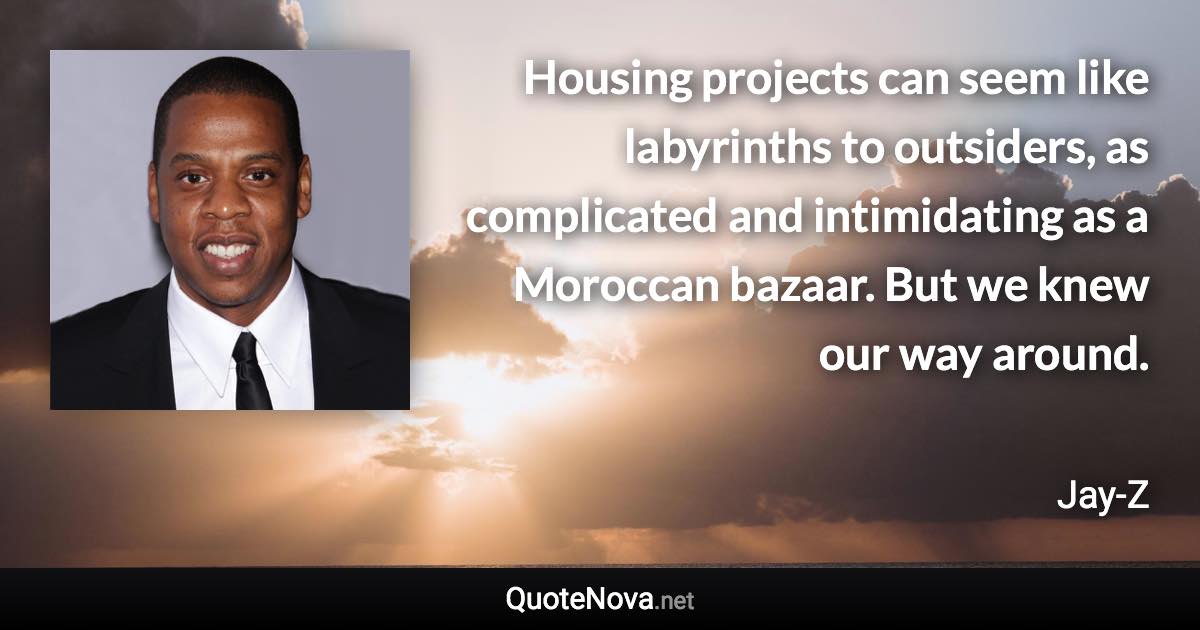 Housing projects can seem like labyrinths to outsiders, as complicated and intimidating as a Moroccan bazaar. But we knew our way around. - Jay-Z quote