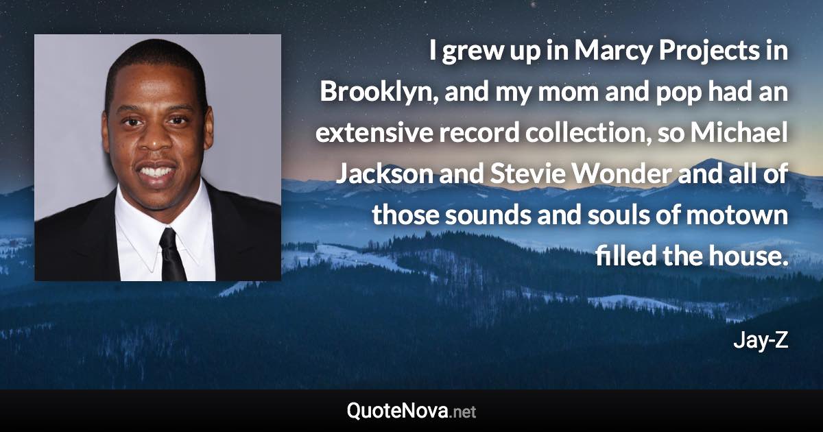 I grew up in Marcy Projects in Brooklyn, and my mom and pop had an extensive record collection, so Michael Jackson and Stevie Wonder and all of those sounds and souls of motown filled the house. - Jay-Z quote