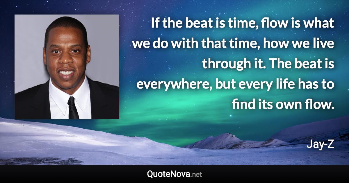 If the beat is time, flow is what we do with that time, how we live through it. The beat is everywhere, but every life has to find its own flow. - Jay-Z quote