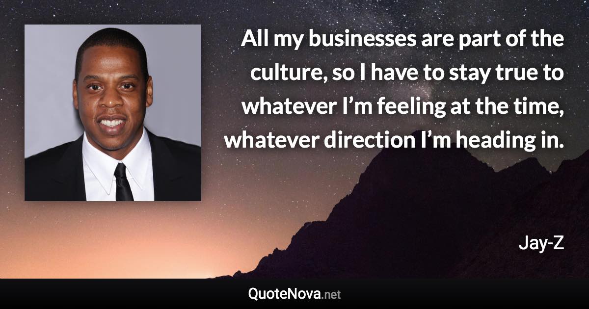 All my businesses are part of the culture, so I have to stay true to whatever I’m feeling at the time, whatever direction I’m heading in. - Jay-Z quote