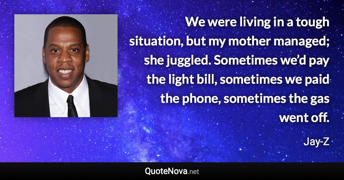 We were living in a tough situation, but my mother managed; she juggled. Sometimes we’d pay the light bill, sometimes we paid the phone, sometimes the gas went off. - Jay-Z quote