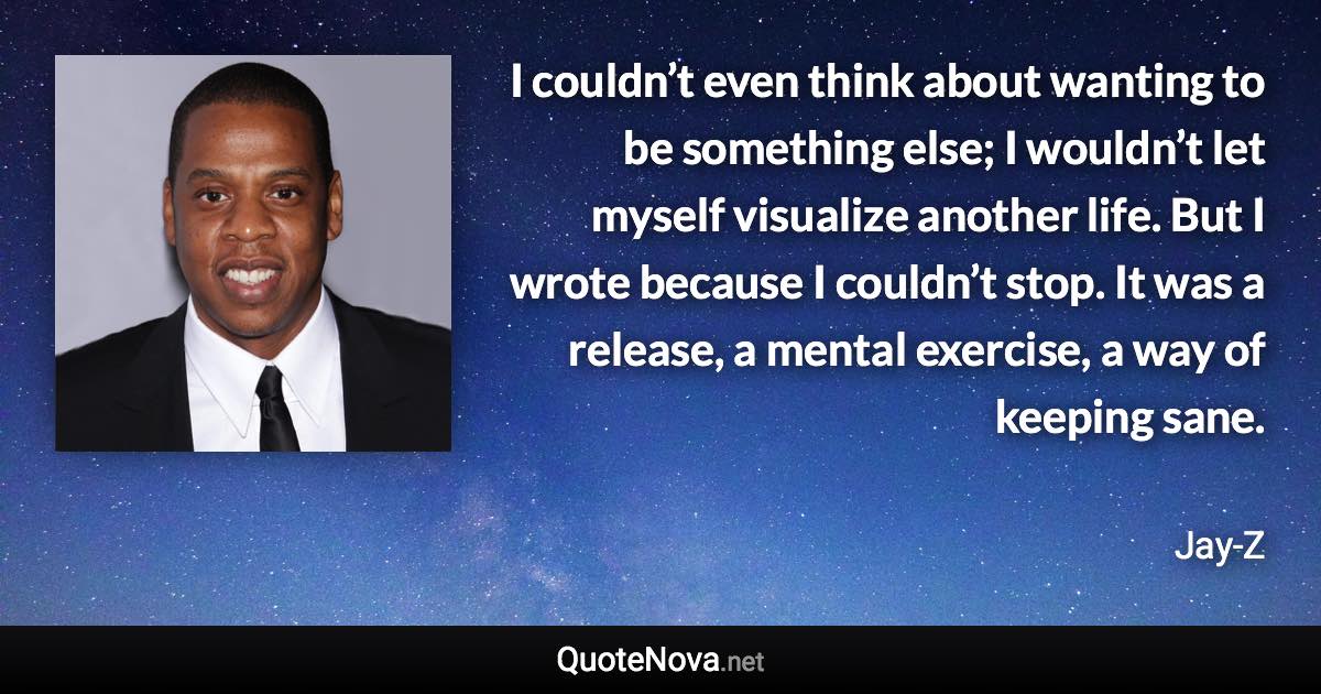 I couldn’t even think about wanting to be something else; I wouldn’t let myself visualize another life. But I wrote because I couldn’t stop. It was a release, a mental exercise, a way of keeping sane. - Jay-Z quote